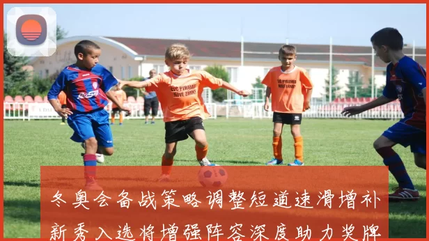 冬奥会备战策略调整短道速滑增补新秀入选将增强阵容深度助力奖牌争夺