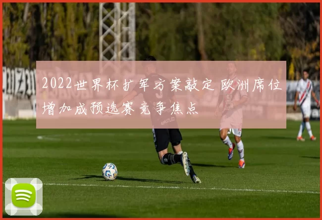 2022世界杯扩军方案敲定 欧洲席位增加成预选赛竞争焦点