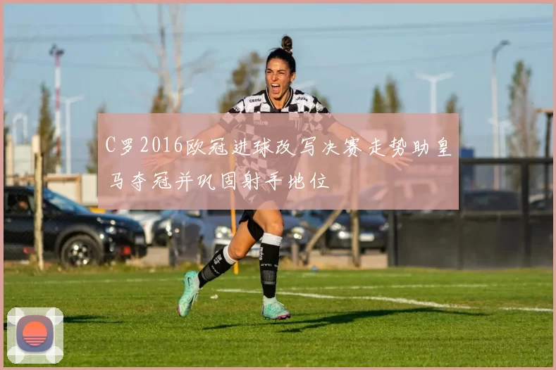 C罗2016欧冠进球改写决赛走势助皇马夺冠并巩固射手地位