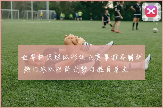 世界杯买球体彩焦点赛事推荐解析 热门球队对阵走势与胜负看点