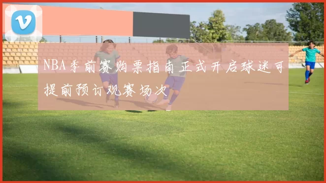 NBA季前赛购票指南正式开启球迷可提前预订观赛场次