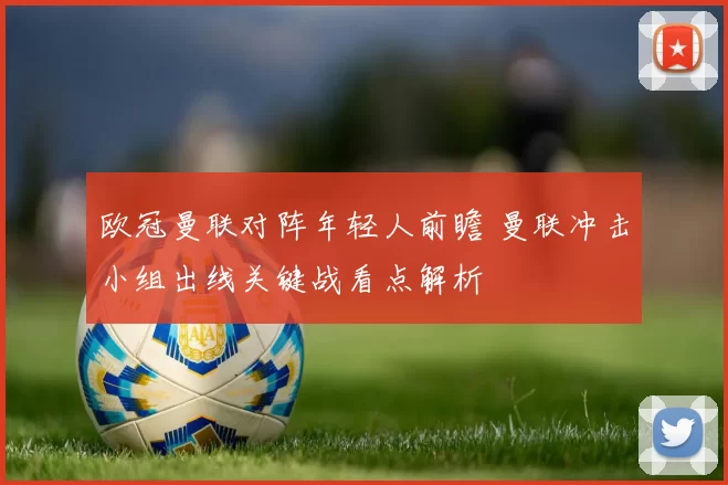 欧冠曼联对阵年轻人前瞻 曼联冲击小组出线关键战看点解析