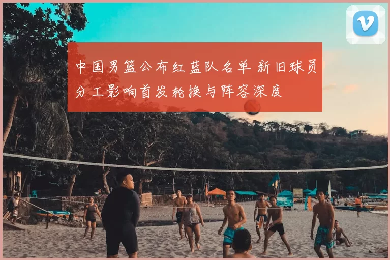 中国男篮公布红蓝队名单 新旧球员分工影响首发轮换与阵容深度