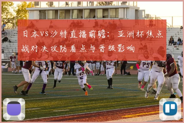 日本vs沙特直播前瞻：亚洲杯焦点战对决攻防看点与晋级影响