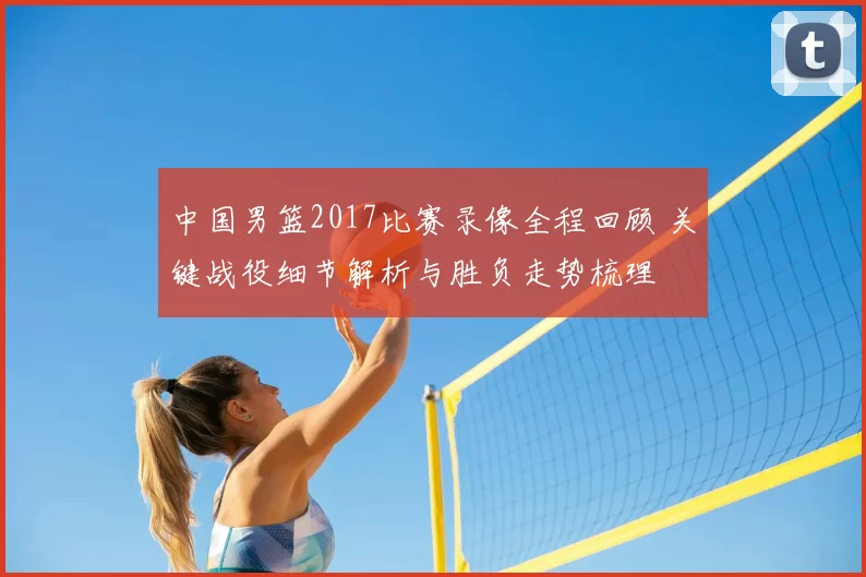 中国男篮2017比赛录像全程回顾 关键战役细节解析与胜负走势梳理