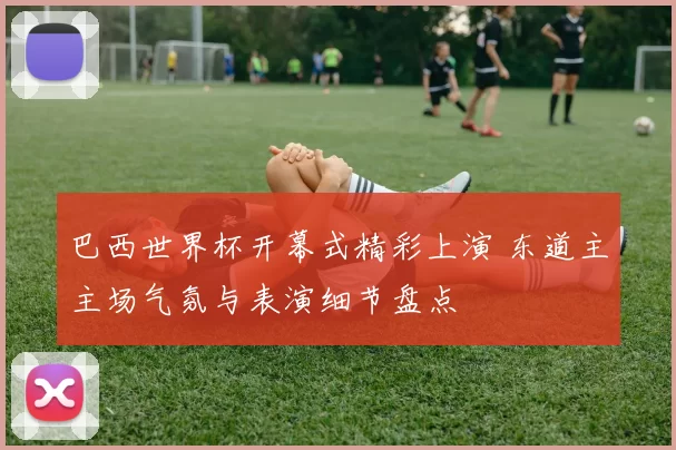 巴西世界杯开幕式精彩上演 东道主主场气氛与表演细节盘点