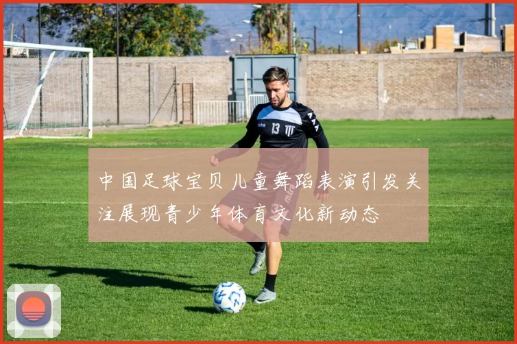 中国足球宝贝儿童舞蹈表演引发关注展现青少年体育文化新动态