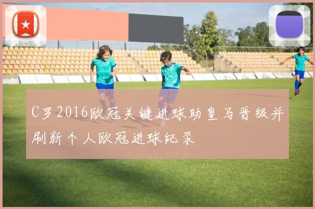 C罗2016欧冠关键进球助皇马晋级并刷新个人欧冠进球纪录