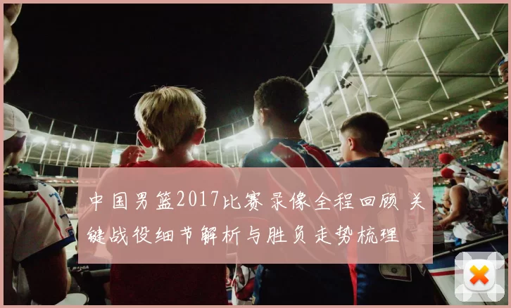 中国男篮2017比赛录像全程回顾 关键战役细节解析与胜负走势梳理