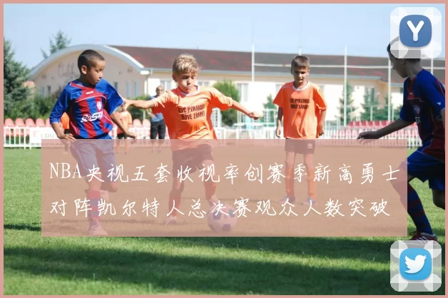 NBA央视五套收视率创赛季新高勇士对阵凯尔特人总决赛观众人数突破千万
