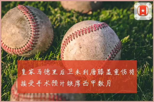 皇家马德里后卫米利唐膝盖重伤将接受手术预计缺席西甲数月