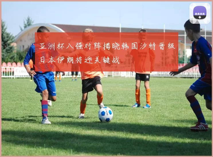 亚洲杯八强对阵揭晓韩国沙特晋级日本伊朗将迎关键战