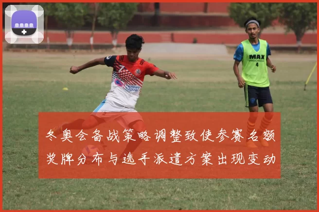 冬奥会备战策略调整致使参赛名额奖牌分布与选手派遣方案出现变动