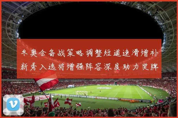 冬奥会备战策略调整短道速滑增补新秀入选将增强阵容深度助力奖牌争夺