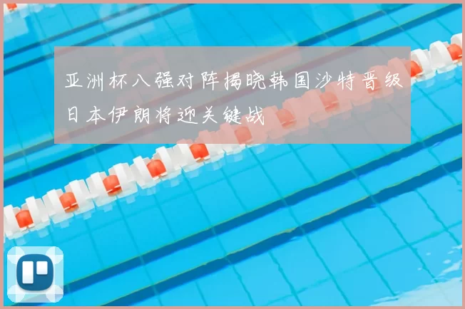 亚洲杯八强对阵揭晓韩国沙特晋级日本伊朗将迎关键战