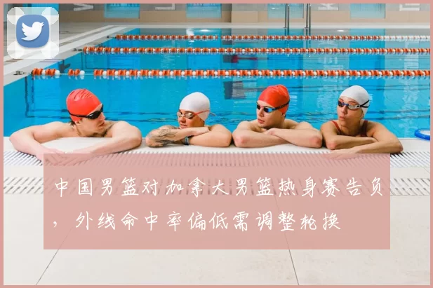 中国男篮对加拿大男篮热身赛告负，外线命中率偏低需调整轮换