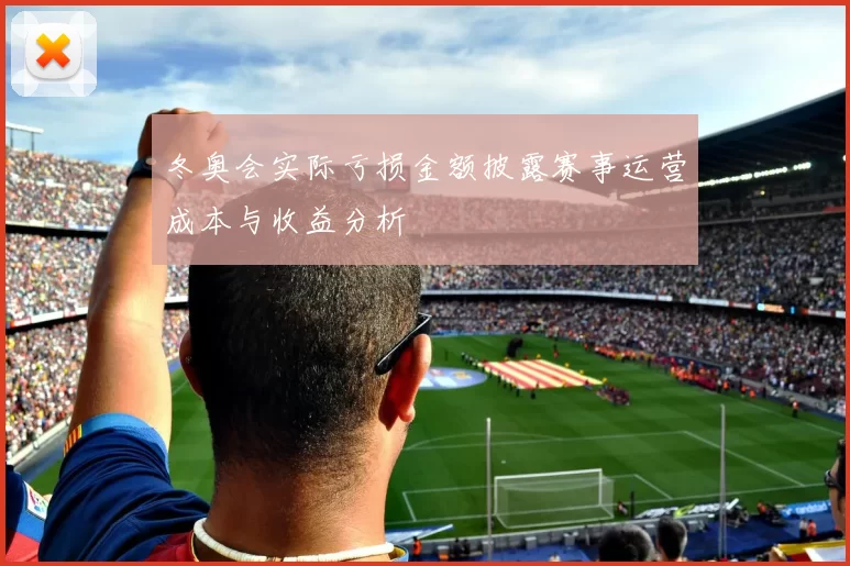 冬奥会实际亏损金额披露赛事运营成本与收益分析