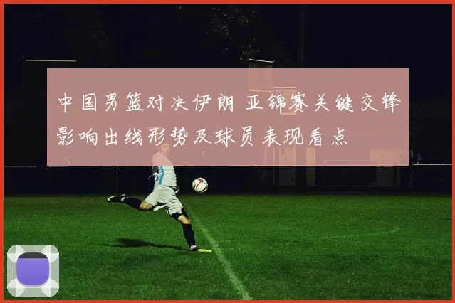 中国男篮对决伊朗 亚锦赛关键交锋影响出线形势及球员表现看点