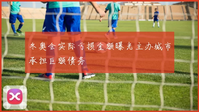 冬奥会实际亏损金额曝光主办城市承担巨额债务
