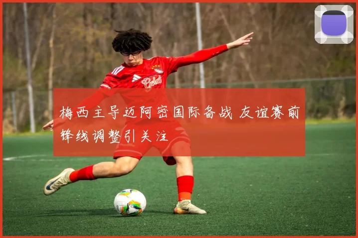 梅西主导迈阿密国际备战 友谊赛前锋线调整引关注