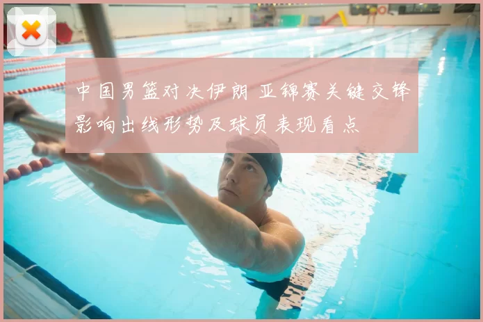 中国男篮对决伊朗 亚锦赛关键交锋影响出线形势及球员表现看点