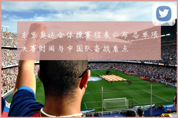 东京奥运会体操赛程表公布 各单项决赛时间与中国队备战看点