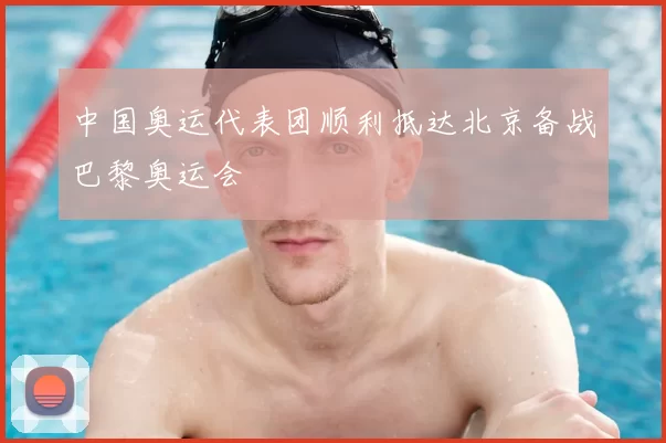 中国奥运代表团顺利抵达北京备战巴黎奥运会