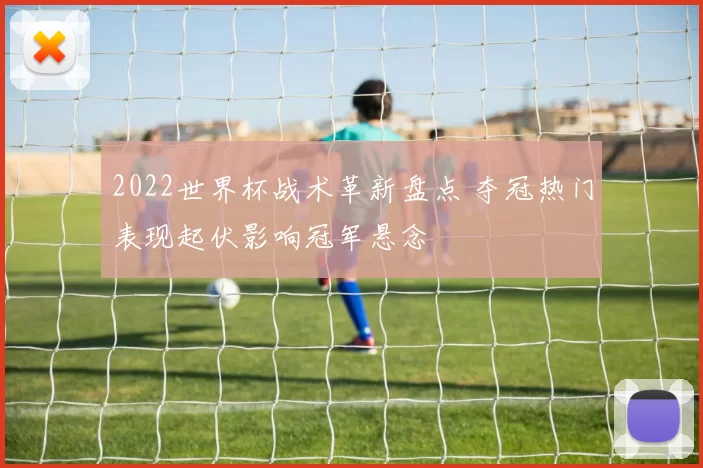 2022世界杯战术革新盘点 夺冠热门表现起伏影响冠军悬念