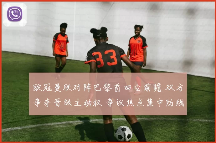 欧冠曼联对阵巴黎首回合前瞻 双方争夺晋级主动权 争议焦点集中防线对抗