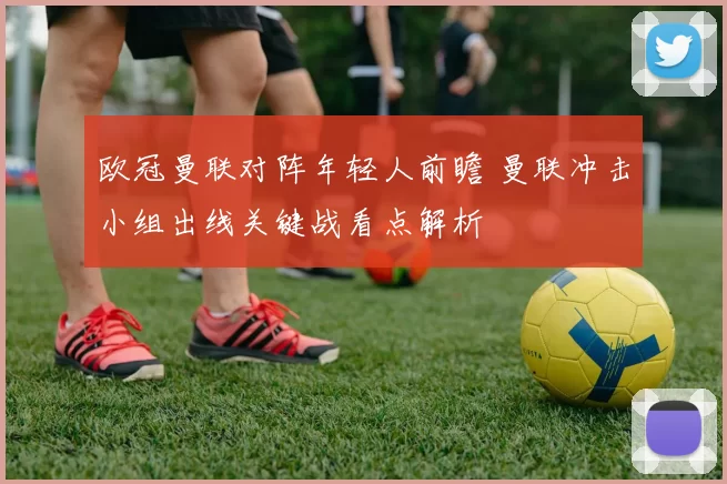 欧冠曼联对阵年轻人前瞻 曼联冲击小组出线关键战看点解析