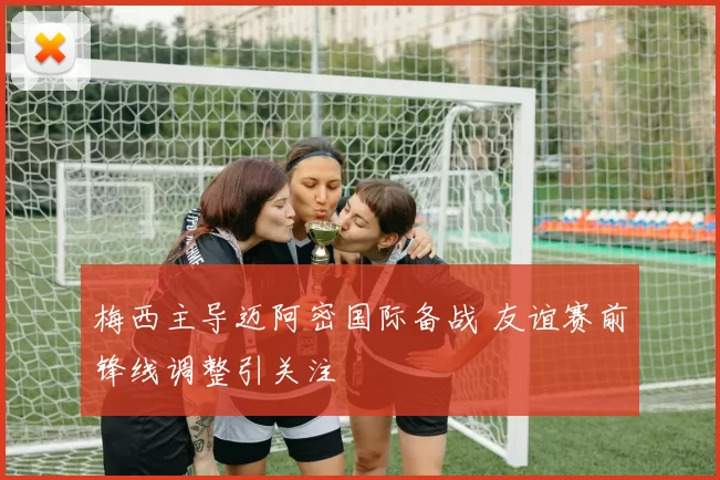 梅西主导迈阿密国际备战 友谊赛前锋线调整引关注