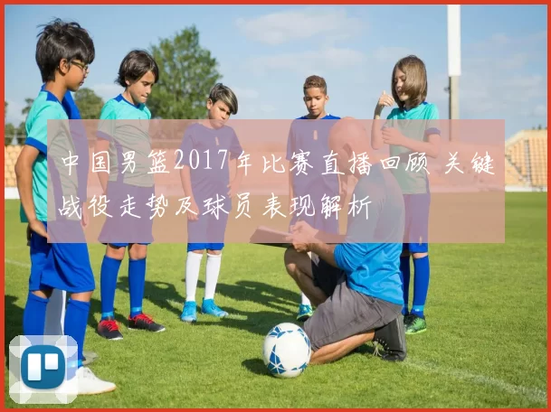 中国男篮2017年比赛直播回顾 关键战役走势及球员表现解析