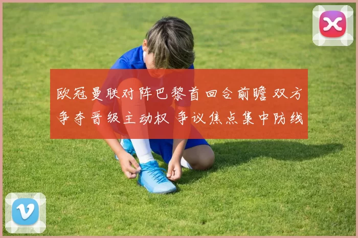 欧冠曼联对阵巴黎首回合前瞻 双方争夺晋级主动权 争议焦点集中防线对抗