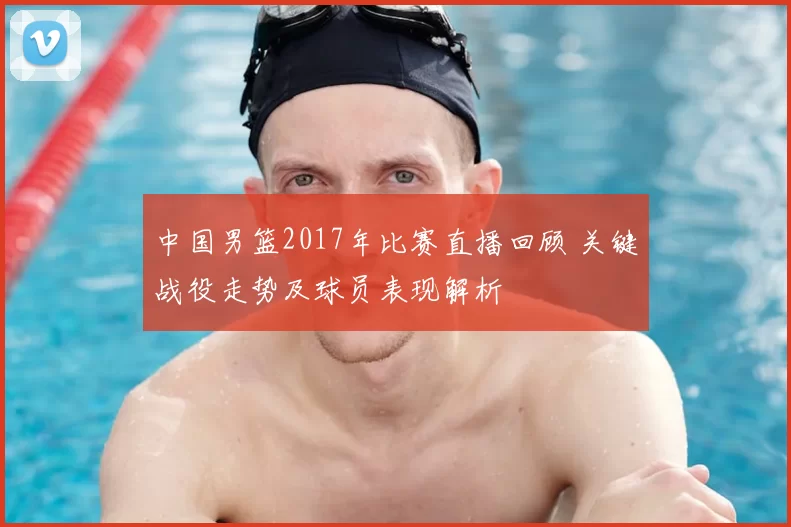 中国男篮2017年比赛直播回顾 关键战役走势及球员表现解析