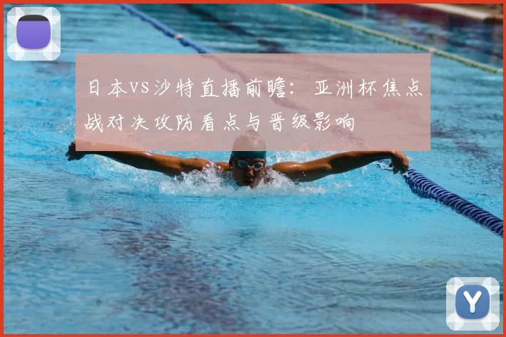 日本vs沙特直播前瞻：亚洲杯焦点战对决攻防看点与晋级影响