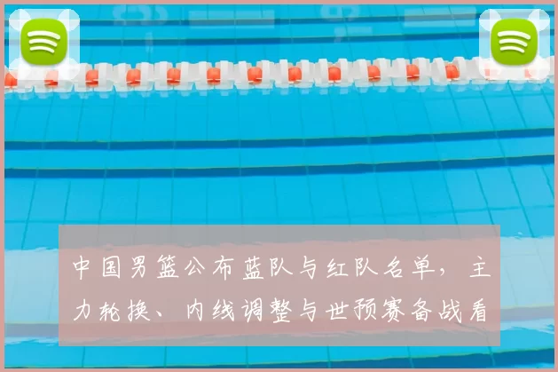 中国男篮公布蓝队与红队名单，主力轮换、内线调整与世预赛备战看点