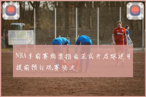 NBA季前赛购票指南正式开启球迷可提前预订观赛场次