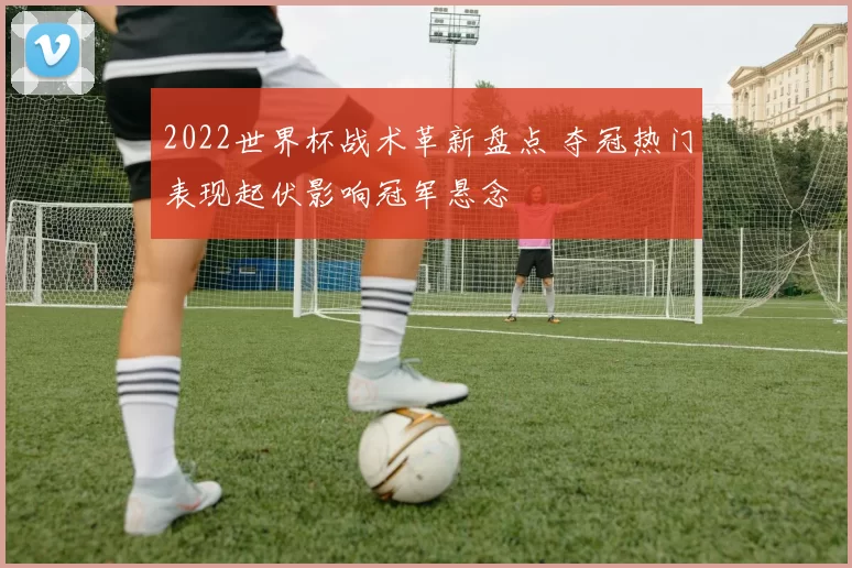 2022世界杯战术革新盘点 夺冠热门表现起伏影响冠军悬念